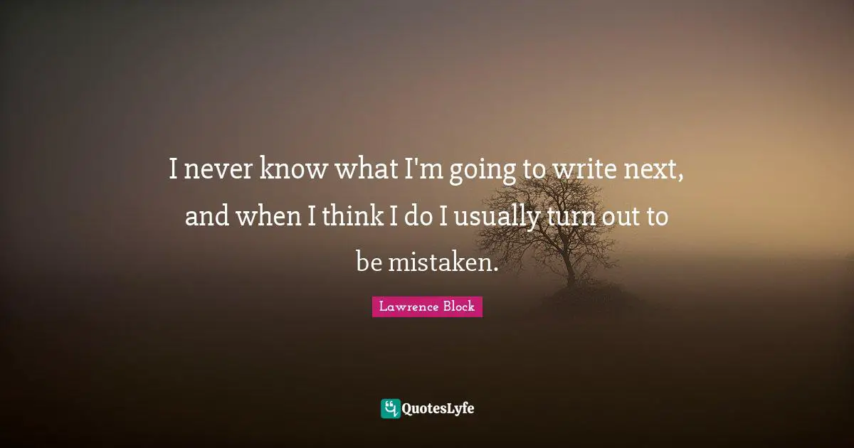 I never know what I'm going to write next, and when I think I do I usually turn out to be mistaken.