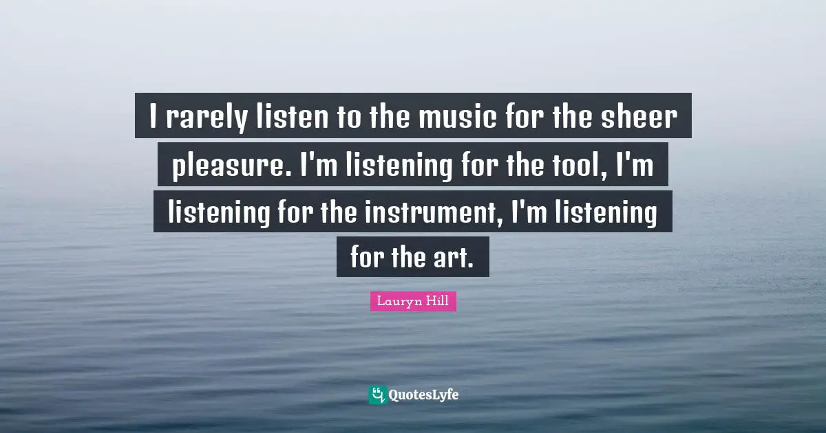 I rarely listen to the music for the sheer pleasure. I'm listening for the tool, I'm listening for the instrument, I'm listening for the art.