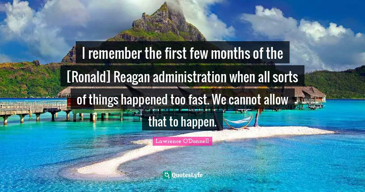 I remember the first few months of the [Ronald] Reagan administration when all sorts of things happened too fast. We cannot allow that to happen.