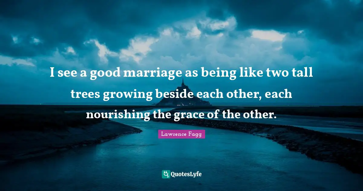 I see a good marriage as being like two tall trees growing beside each other, each nourishing the grace of the other.
