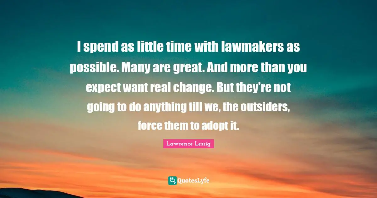 I spend as little time with lawmakers as possible. Many are great. And more than you expect want real change. But they're not going to do anything till we, the outsiders, force them to adopt it.