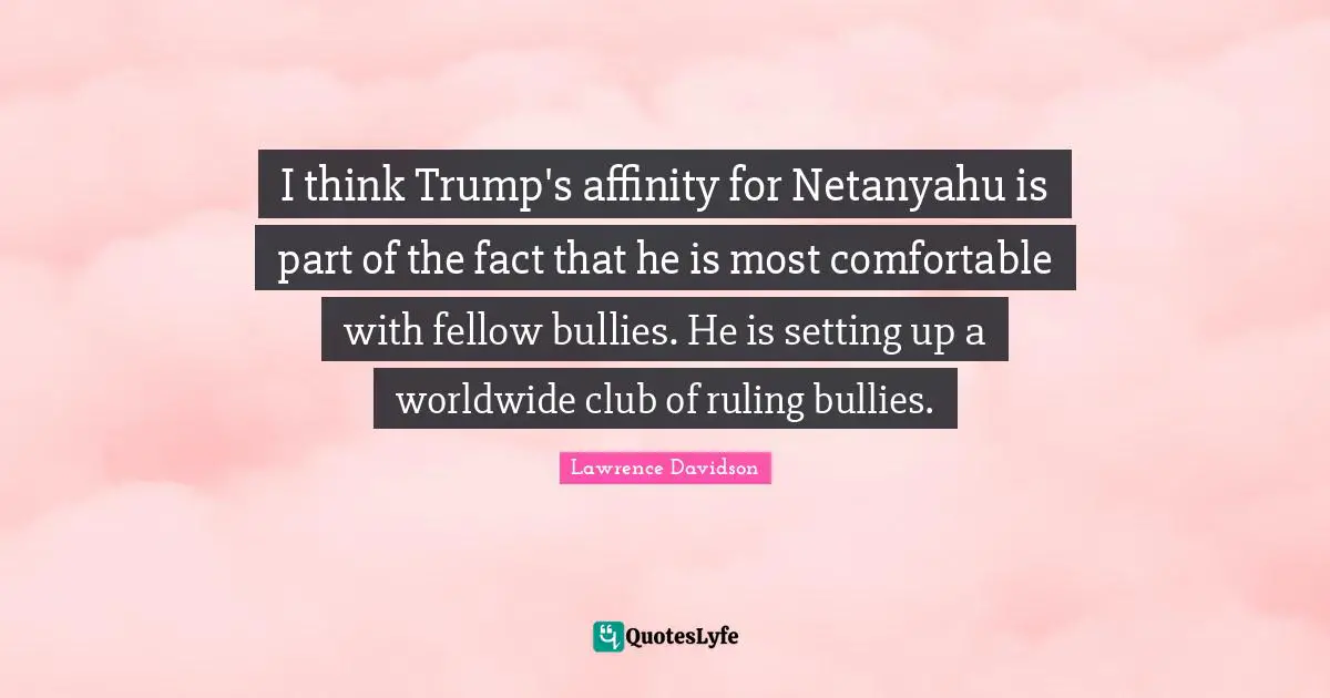 I think Trump's affinity for Netanyahu is part of the fact that he is most comfortable with fellow bullies. He is setting up a worldwide club of ruling bullies.