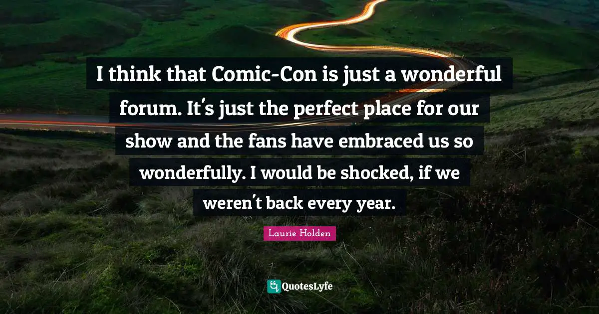 I think that Comic-Con is just a wonderful forum. It's just the perfect place for our show and the fans have embraced us so wonderfully. I would be shocked, if we weren't back every year.