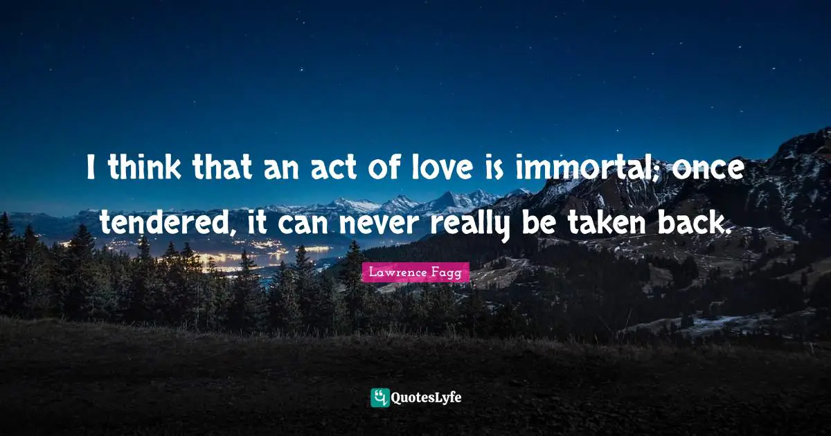 I think that an act of love is immortal; once tendered, it can never really be taken back.