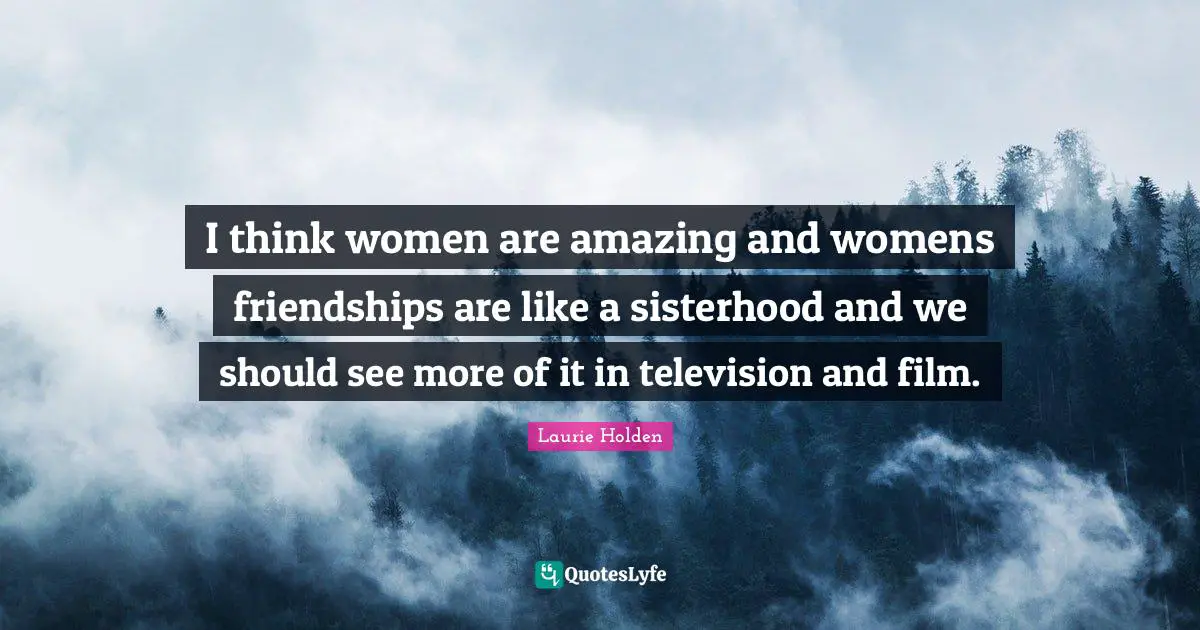 I think women are amazing and womens friendships are like a sisterhood and we should see more of it in television and film.