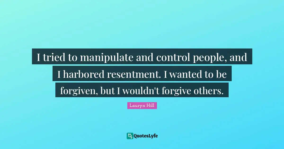 I tried to manipulate and control people, and I harbored resentment. I wanted to be forgiven, but I wouldn't forgive others.