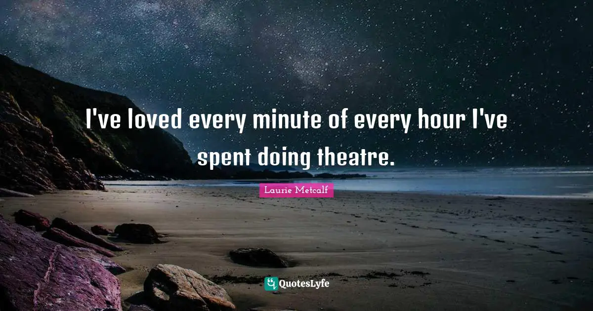 I've loved every minute of every hour I've spent doing theatre.