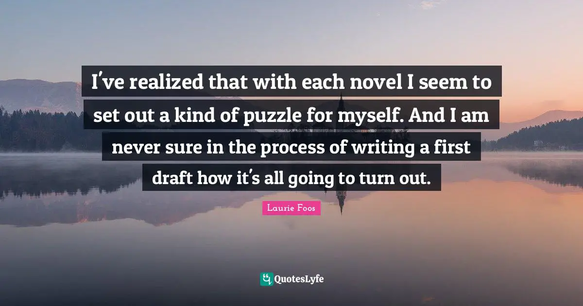 Laurie Foos Quotes: "I've realized that with each novel I seem to set out a kind of puzzle for myself. And I am never sure in the process of writing a first draft how it's all going to turn out."