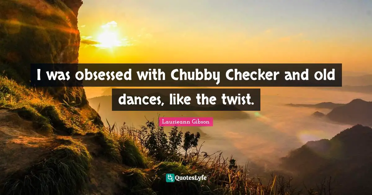 I was obsessed with Chubby Checker and old dances, like the twist.