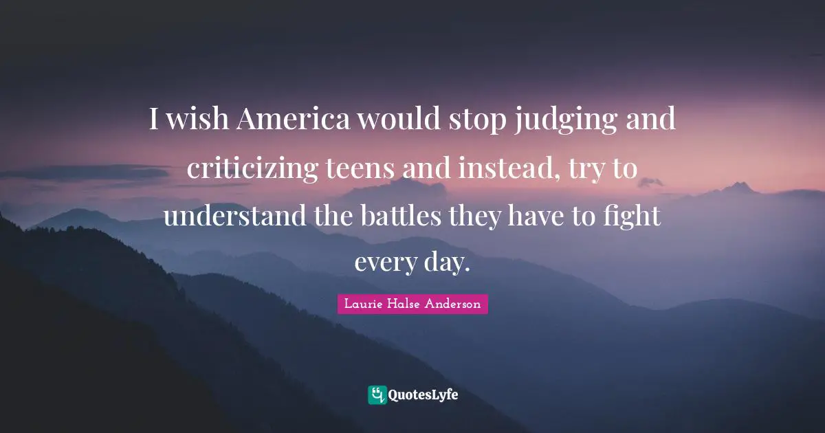 I wish America would stop judging and criticizing teens and instead, try to understand the battles they have to fight every day.