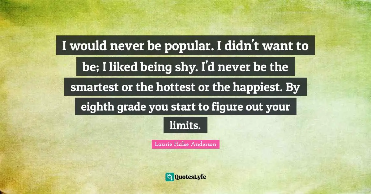 I would never be popular. I didn't want to be; I liked being shy. I'd never be the smartest or the hottest or the happiest. By eighth grade you start to figure out your limits.