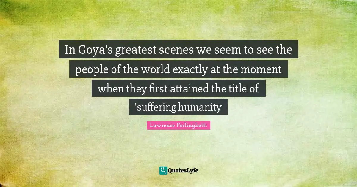 Lawrence Ferlinghetti Quotes: "In Goya's greatest scenes we seem to see the people of the world exactly at the moment when they first attained the title of 'suffering humanity"