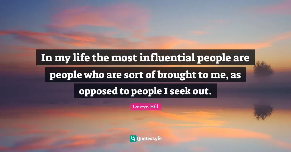 In my life the most influential people are people who are sort of brought to me, as opposed to people I seek out.