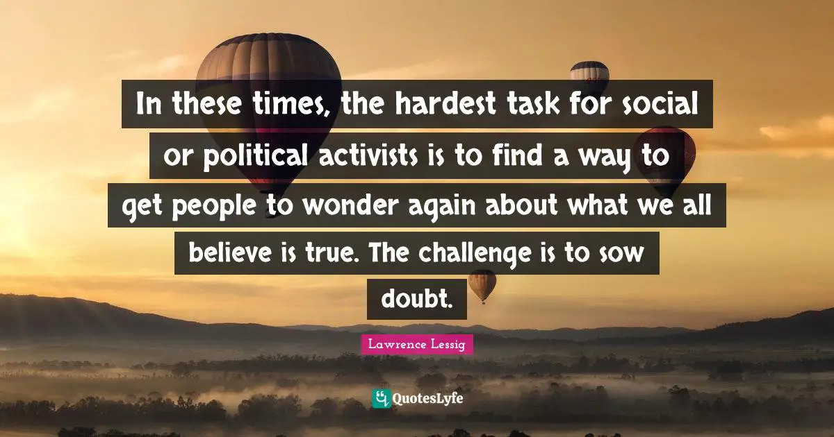 In these times, the hardest task for social or political activists is to find a way to get people to wonder again about what we all believe is true. The challenge is to sow doubt.