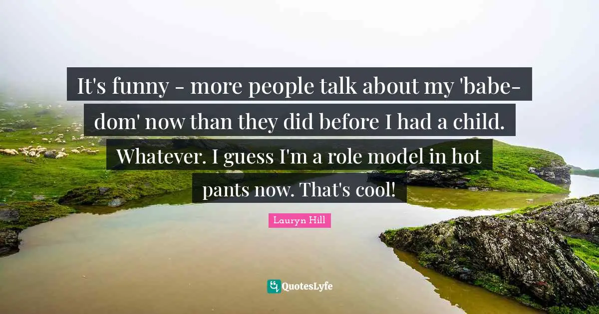 It's funny - more people talk about my 'babe-dom' now than they did before I had a child. Whatever. I guess I'm a role model in hot pants now. That's cool!