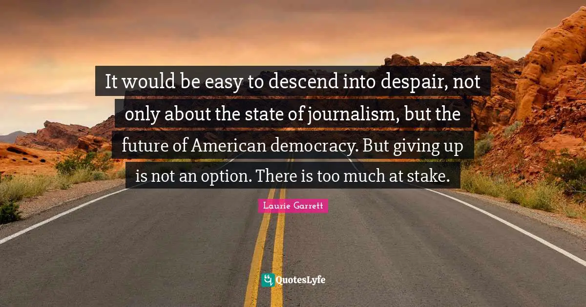 It would be easy to descend into despair, not only about the state of journalism, but the future of American democracy. But giving up is not an option. There is too much at stake.