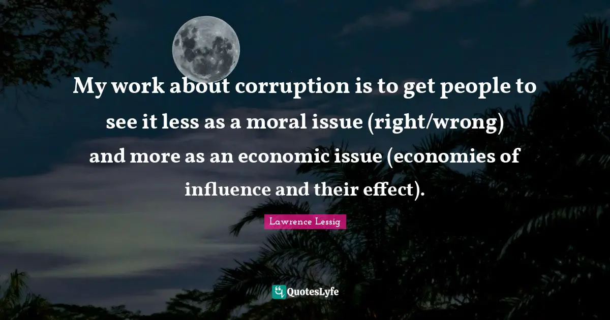Lawrence Lessig Quotes: "My work about corruption is to get people to see it less as a moral issue (right/wrong) and more as an economic issue (economies of influence and their effect)."