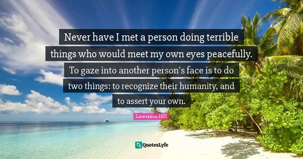 Never have I met a person doing terrible things who would meet my own eyes peacefully. To gaze into another person's face is to do two things: to recognize their humanity, and to assert your own.