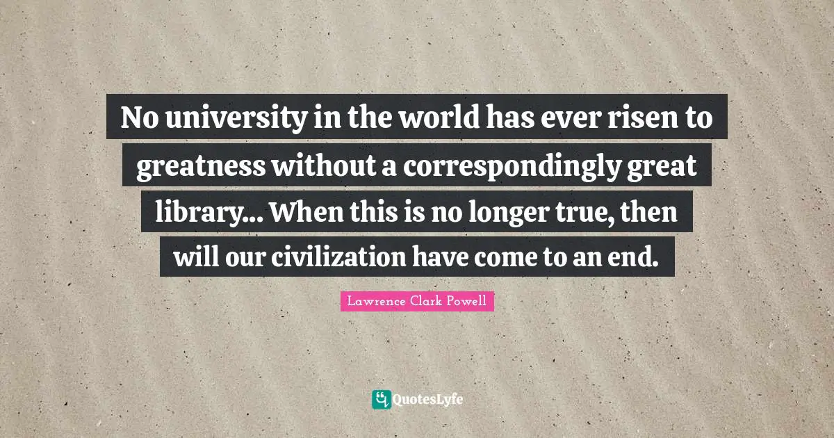 No university in the world has ever risen to greatness without a correspondingly great library... When this is no longer true, then will our civilization have come to an end.