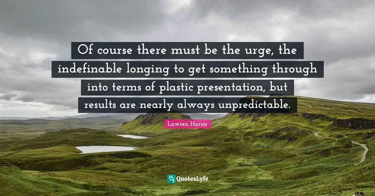 Of course there must be the urge, the indefinable longing to get something through into terms of plastic presentation, but results are nearly always unpredictable.