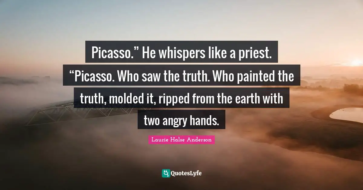 Picasso.” He whispers like a priest. “Picasso. Who saw the truth. Who painted the truth, molded it, ripped from the earth with two angry hands.