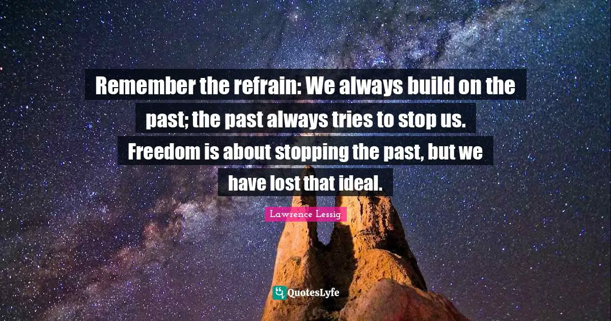 Lawrence Lessig Quotes: "Remember the refrain: We always build on the past; the past always tries to stop us. Freedom is about stopping the past, but we have lost that ideal."