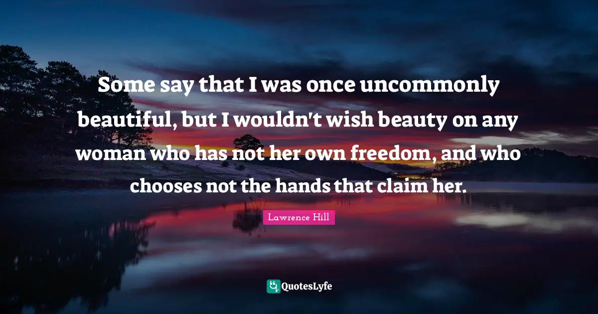 Some say that I was once uncommonly beautiful, but I wouldn't wish beauty on any woman who has not her own freedom, and who chooses not the hands that claim her.