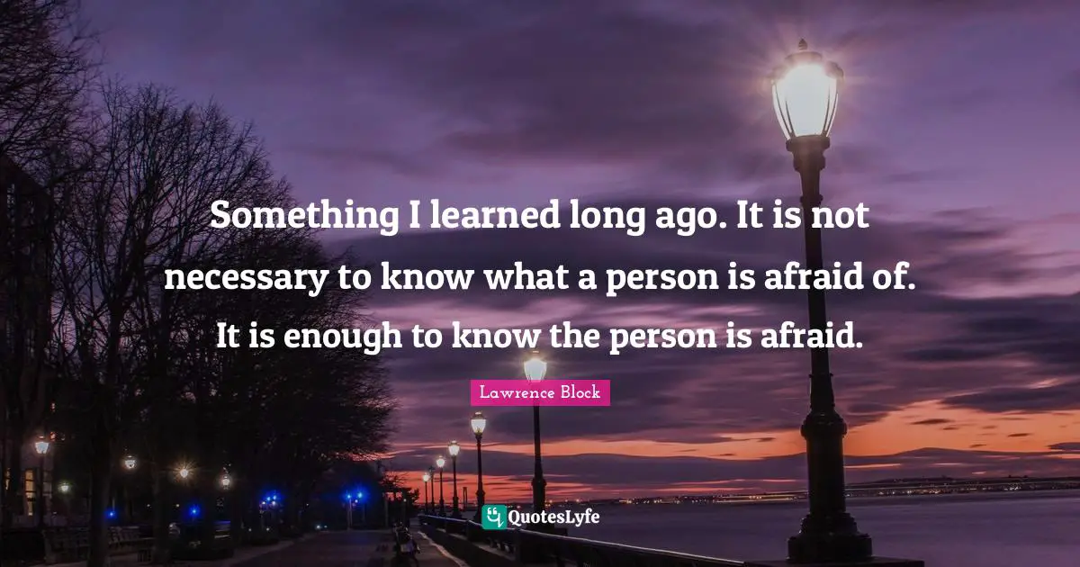 Lawrence Block Quotes: "Something I learned long ago. It is not necessary to know what a person is afraid of. It is enough to know the person is afraid."