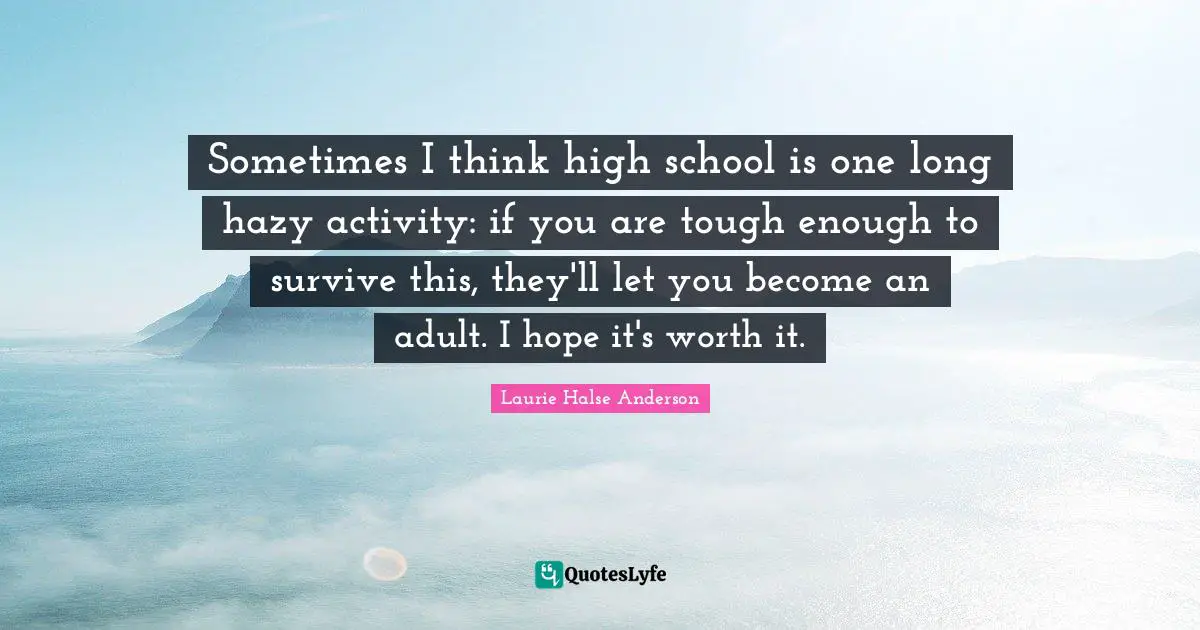 Sometimes I think high school is one long hazy activity: if you are tough enough to survive this, they'll let you become an adult. I hope it's worth it.
