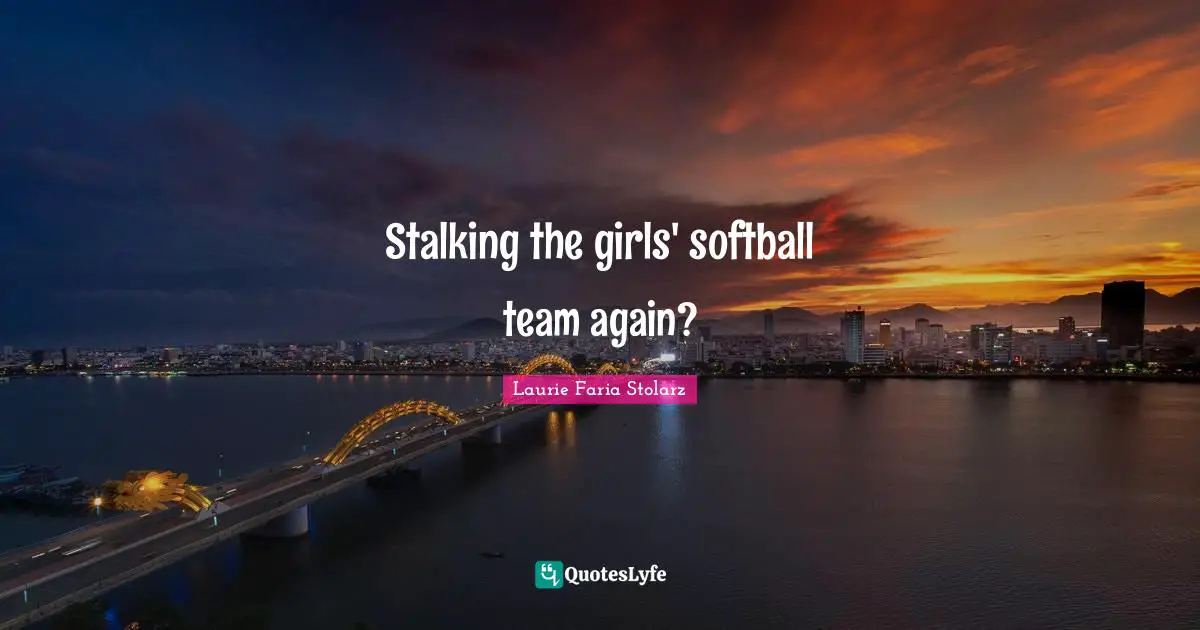Stalking the girls' softball team again?