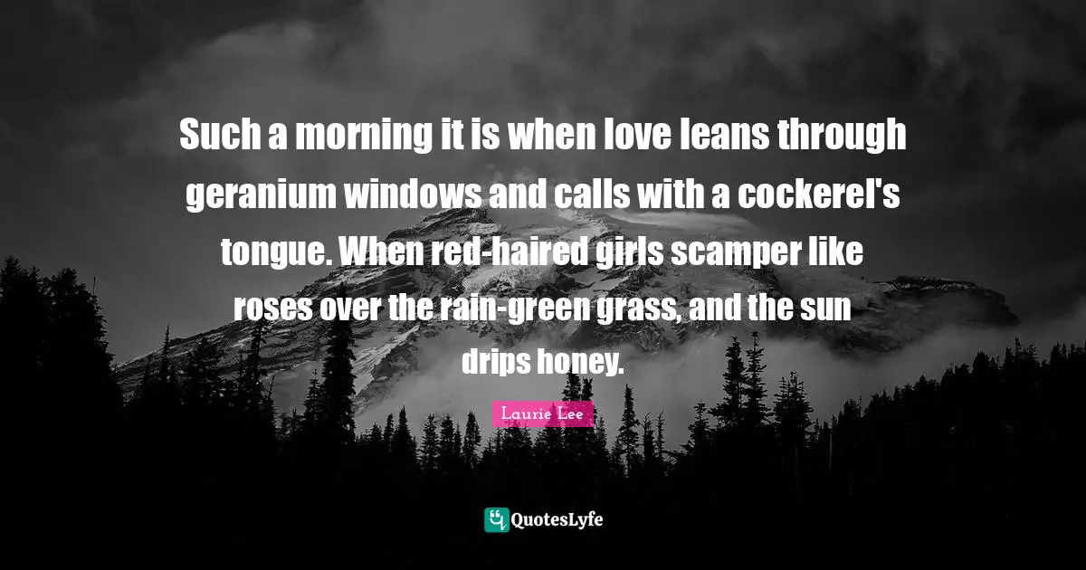 Such a morning it is when love leans through geranium windows and calls with a cockerel's tongue. When red-haired girls scamper like roses over the rain-green grass, and the sun drips honey.