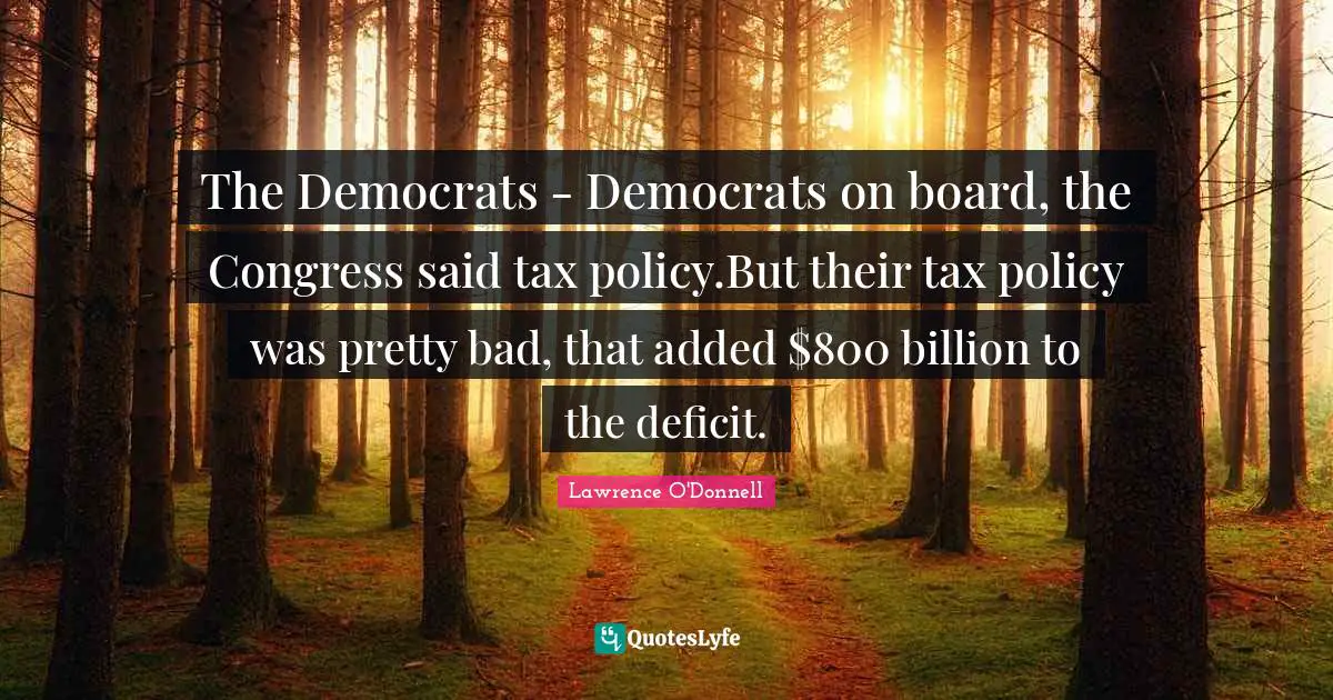 The Democrats - Democrats on board, the Congress said tax policy.But their tax policy was pretty bad, that added $800 billion to the deficit.