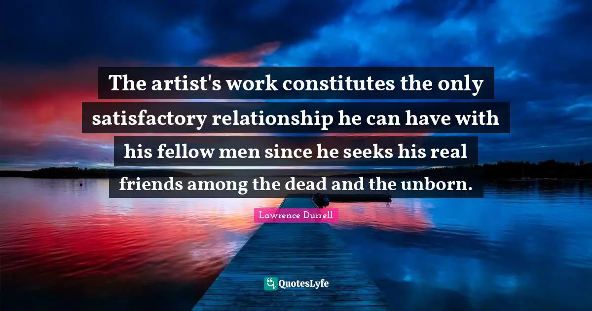 Lawrence Durrell Quotes: "The artist's work constitutes the only satisfactory relationship he can have with his fellow men since he seeks his real friends among the dead and the unborn."