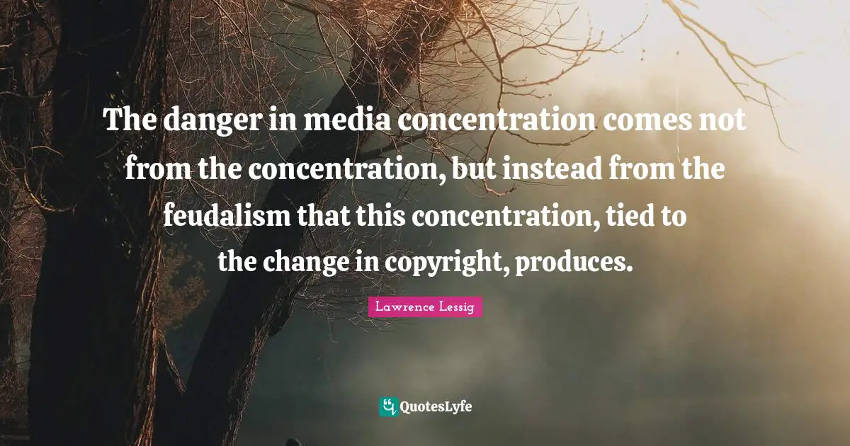 Lawrence Lessig Quotes: The danger in media concentration comes not from the concentration, but instead from the feudalism that this concentration, tied to the change in copyright, produces.
