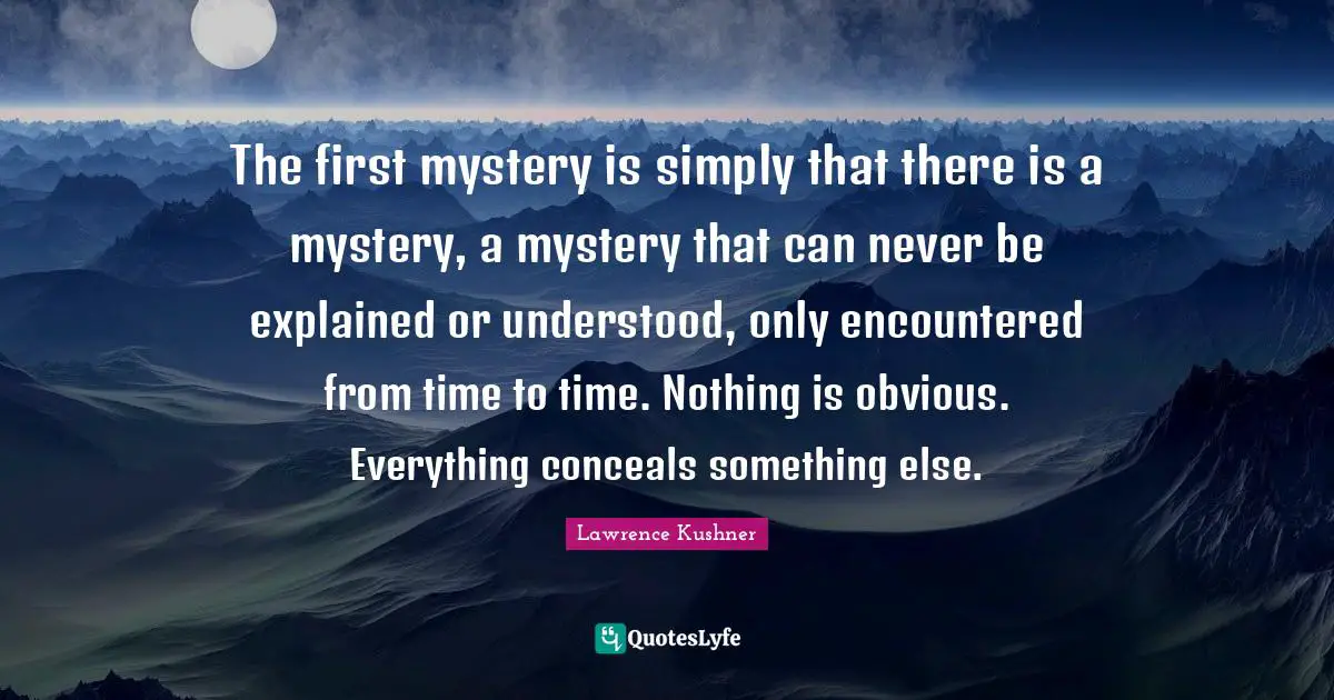 The first mystery is simply that there is a mystery, a mystery that can never be explained or understood, only encountered from time to time. Nothing is obvious. Everything conceals something else.