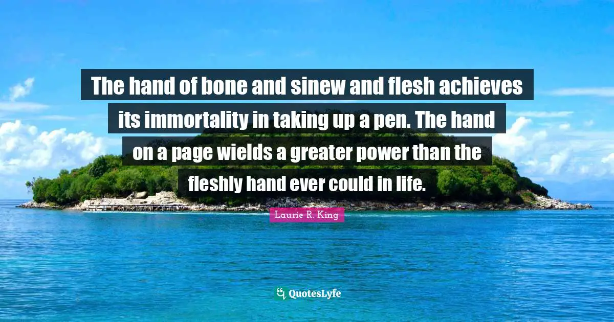 The hand of bone and sinew and flesh achieves its immortality in taking up a pen. The hand on a page wields a greater power than the fleshly hand ever could in life.