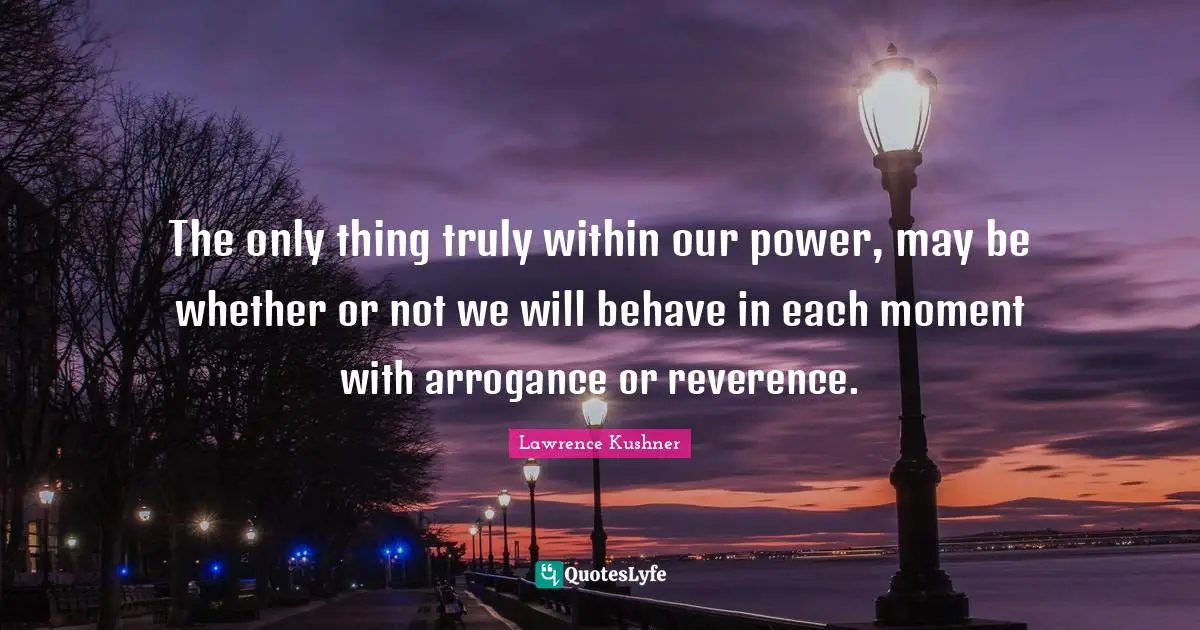 The only thing truly within our power, may be whether or not we will behave in each moment with arrogance or reverence.