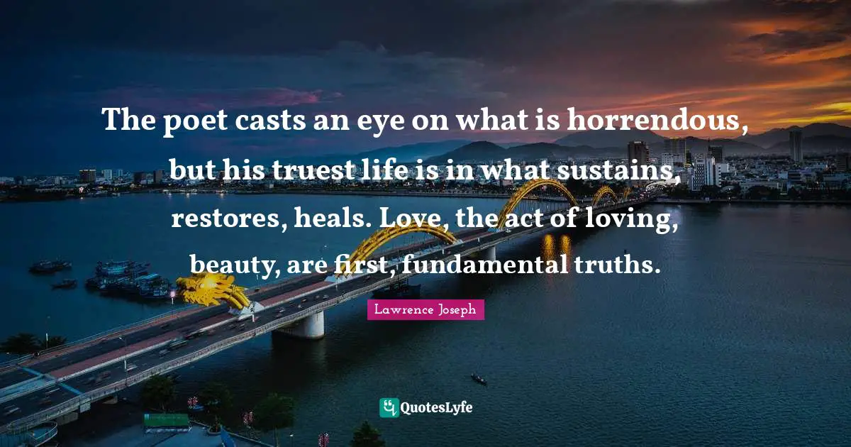 The poet casts an eye on what is horrendous, but his truest life is in what sustains, restores, heals. Love, the act of loving, beauty, are first, fundamental truths.
