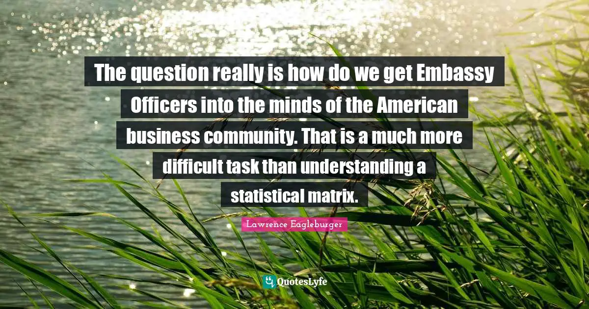 The question really is how do we get Embassy Officers into the minds of the American business community. That is a much more difficult task than understanding a statistical matrix.
