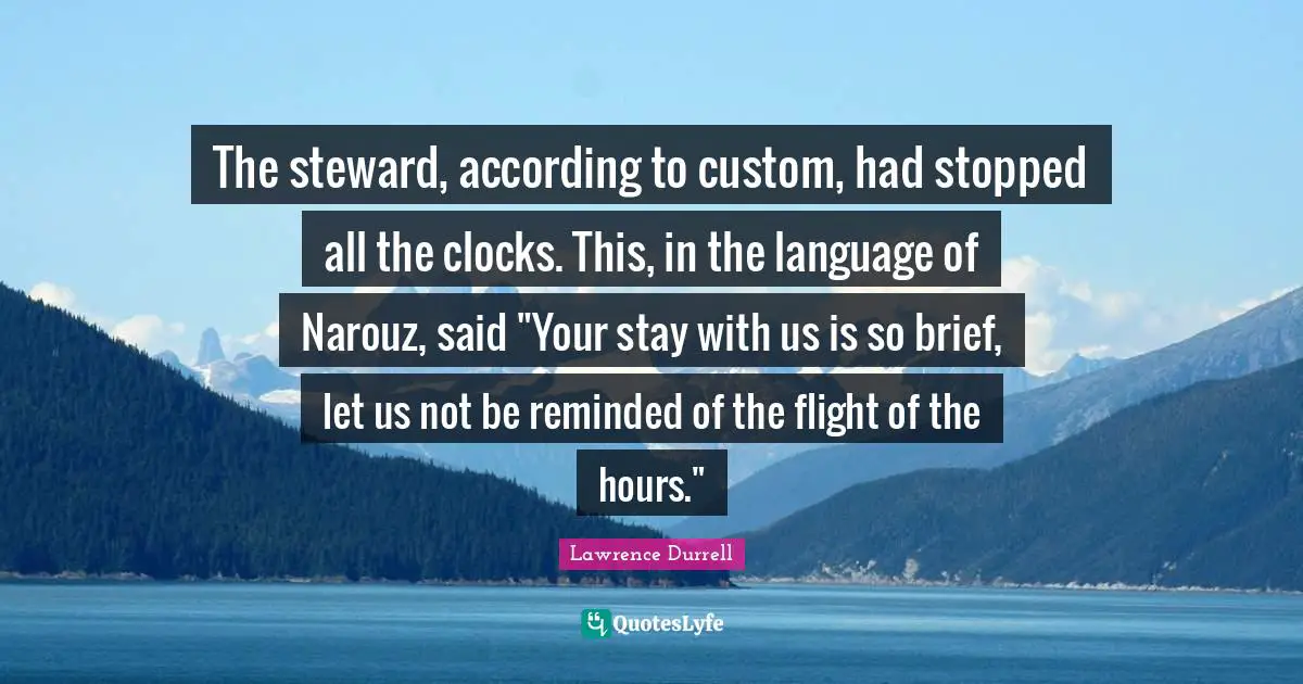 Lawrence Durrell Quotes: "The steward, according to custom, had stopped all the clocks. This, in the language of Narouz, said "Your stay with us is so brief, let us not be reminded of the flight of the hours.""