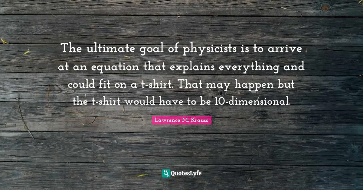 Lawrence M. Krauss Quotes: "The ultimate goal of physicists is to arrive at an equation that explains everything and could fit on a t-shirt. That may happen but the t-shirt would have to be 10-dimensional."