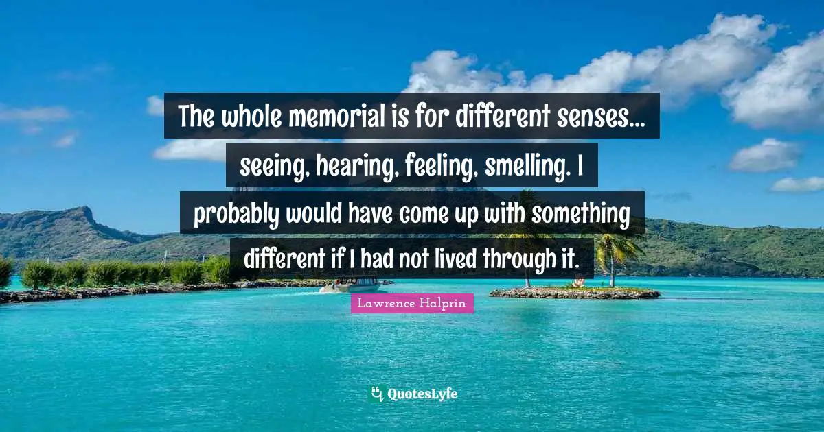 The whole memorial is for different senses... seeing, hearing, feeling, smelling. I probably would have come up with something different if I had not lived through it.