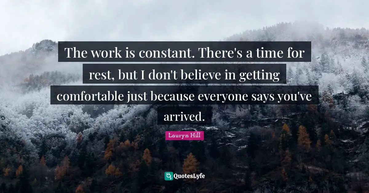 The work is constant. There's a time for rest, but I don't believe in getting comfortable just because everyone says you've arrived.
