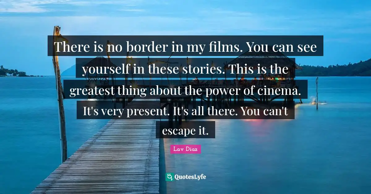 There is no border in my films. You can see yourself in these stories. This is the greatest thing about the power of cinema. It's very present. It's all there. You can't escape it.