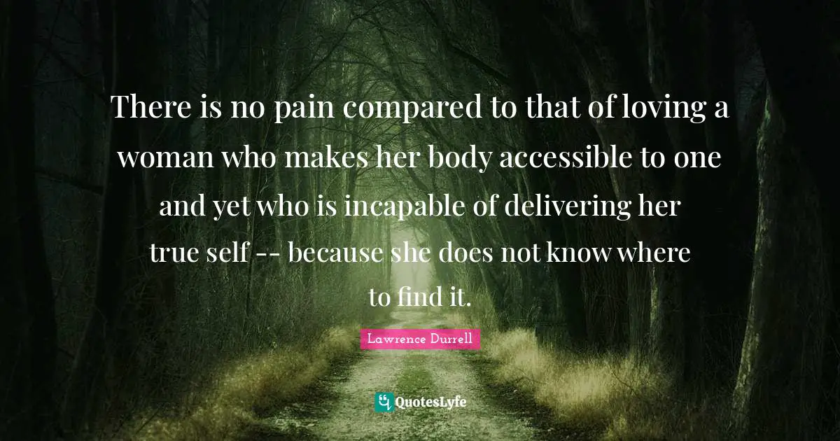 Lawrence Durrell Quotes: "There is no pain compared to that of loving a woman who makes her body accessible to one and yet who is incapable of delivering her true self -- because she does not know where to find it."