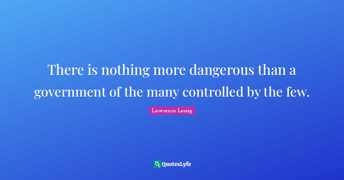 Lawrence Lessig Quotes: "There is nothing more dangerous than a government of the many controlled by the few."