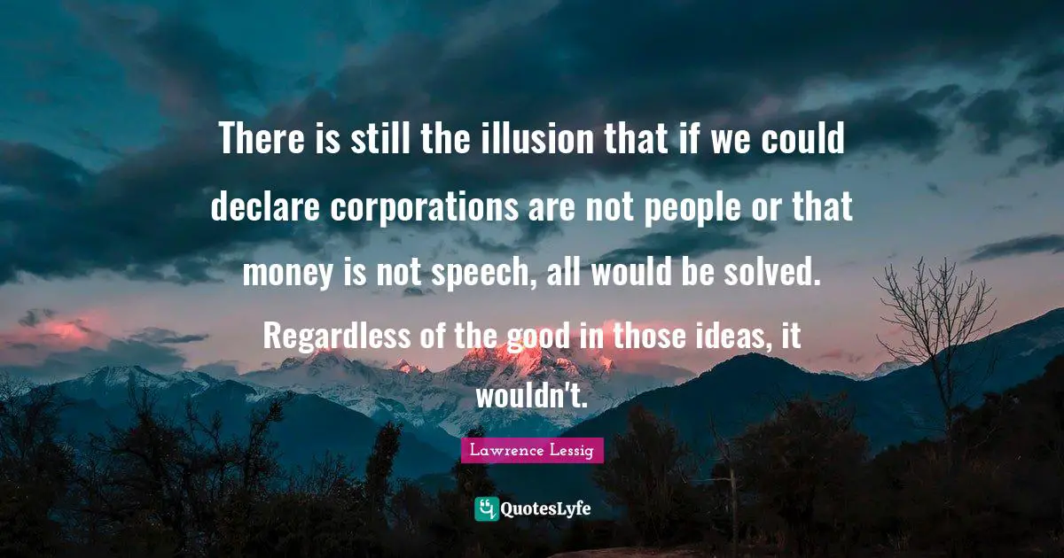 There is still the illusion that if we could declare corporations are not people or that money is not speech, all would be solved. Regardless of the good in those ideas, it wouldn't.