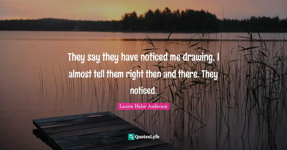 They say they have noticed me drawing. I almost tell them right then and there. They noticed.