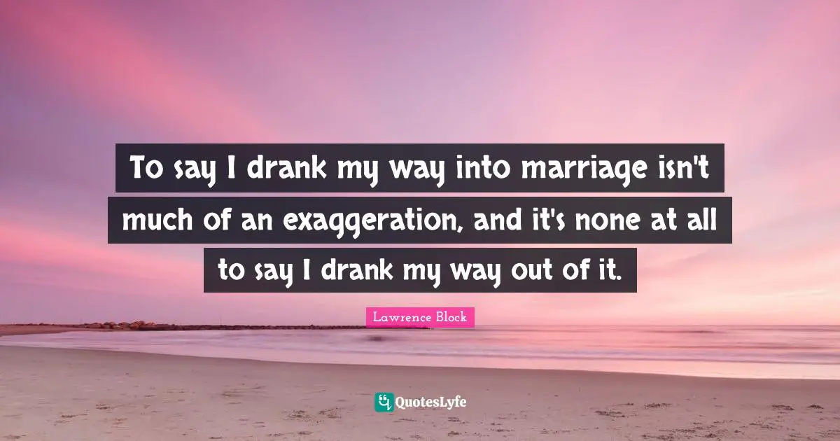 Lawrence Block Quotes: "To say I drank my way into marriage isn't much of an exaggeration, and it's none at all to say I drank my way out of it."
