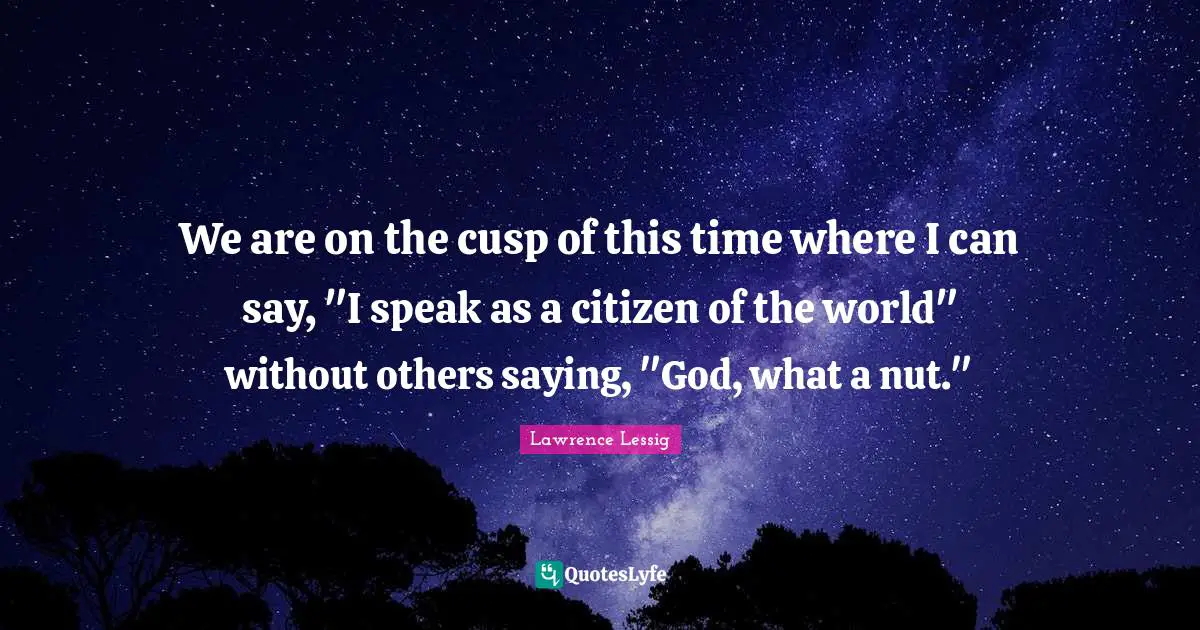 We are on the cusp of this time where I can say, "I speak as a citizen of the world" without others saying, "God, what a nut."